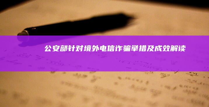 公安部针对境外电信诈骗举措及成效解读